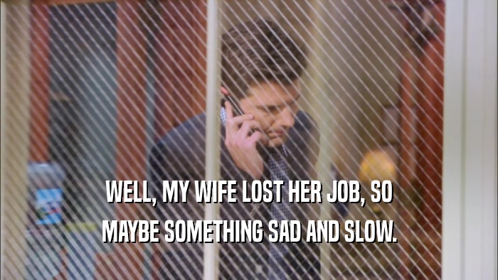WELL, MY WIFE LOST HER JOB, SO MAYBE SOMETHING SAD AND SLOW. 