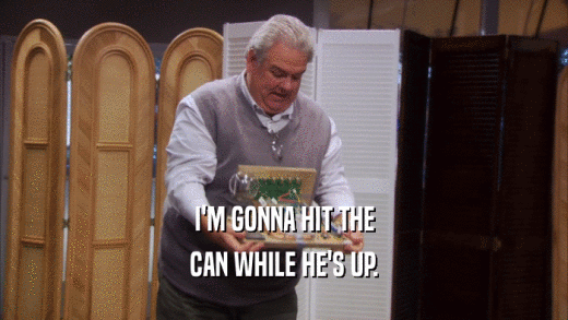 I'M GONNA HIT THE CAN WHILE HE'S UP. 