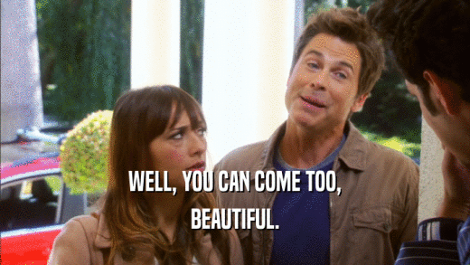 WELL, YOU CAN COME TOO, BEAUTIFUL. 