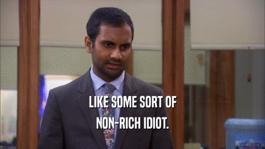 LIKE SOME SORT OF NON-RICH IDIOT. 