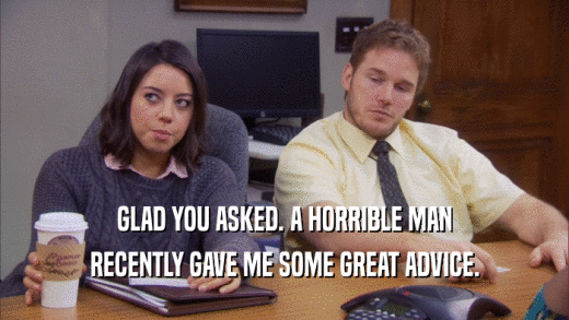 GLAD YOU ASKED. A HORRIBLE MAN RECENTLY GAVE ME SOME GREAT ADVICE. 
