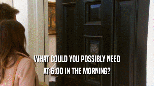 WHAT COULD YOU POSSIBLY NEED AT 6:00 IN THE MORNING? 