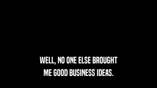 WELL, NO ONE ELSE BROUGHT ME GOOD BUSINESS IDEAS. 