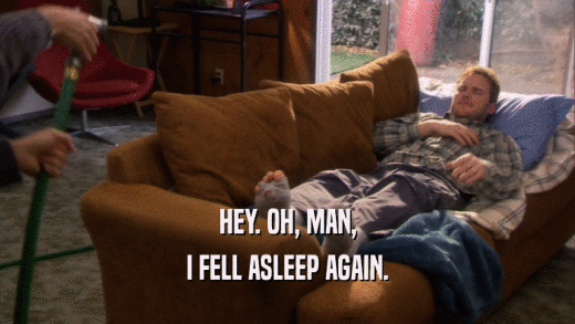HEY. OH, MAN, I FELL ASLEEP AGAIN. 