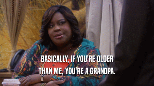 BASICALLY, IF YOU'RE OLDER
 THAN ME, YOU'RE A GRANDPA.
 