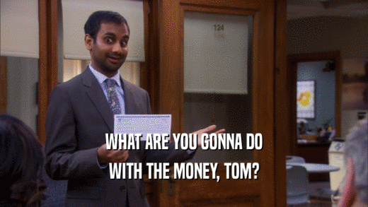 WHAT ARE YOU GONNA DO WITH THE MONEY, TOM? 