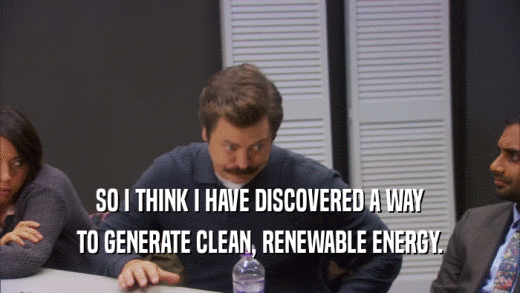 SO I THINK I HAVE DISCOVERED A WAY TO GENERATE CLEAN, RENEWABLE ENERGY. 