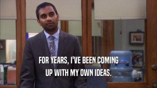 FOR YEARS, I'VE BEEN COMING UP WITH MY OWN IDEAS. 