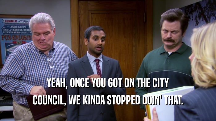 YEAH, ONCE YOU GOT ON THE CITY COUNCIL, WE KINDA STOPPED DOIN' THAT. 