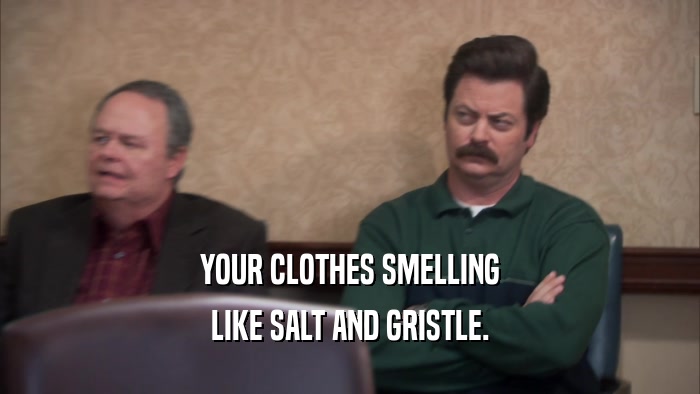 YOUR CLOTHES SMELLING LIKE SALT AND GRISTLE. 
