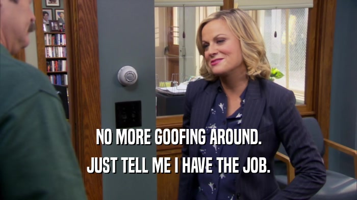 NO MORE GOOFING AROUND. JUST TELL ME I HAVE THE JOB. 