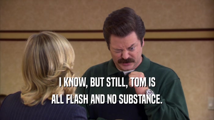 I KNOW, BUT STILL, TOM IS ALL FLASH AND NO SUBSTANCE. 