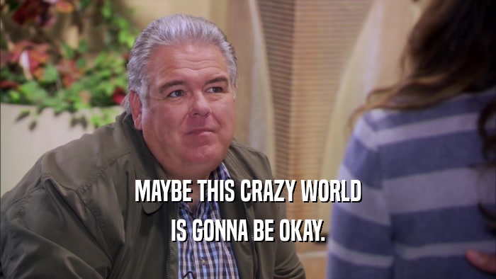 MAYBE THIS CRAZY WORLD IS GONNA BE OKAY. 
