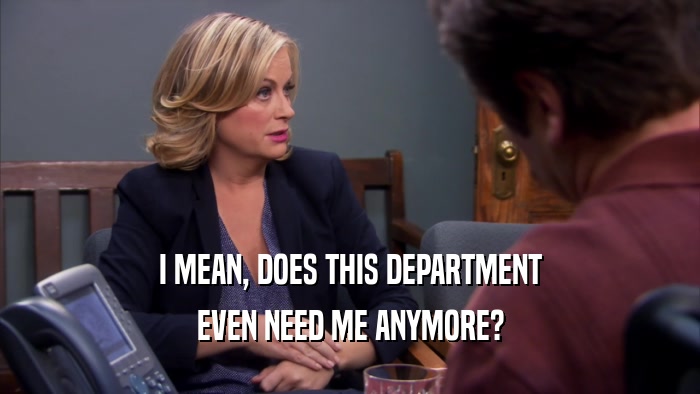I MEAN, DOES THIS DEPARTMENT EVEN NEED ME ANYMORE? 