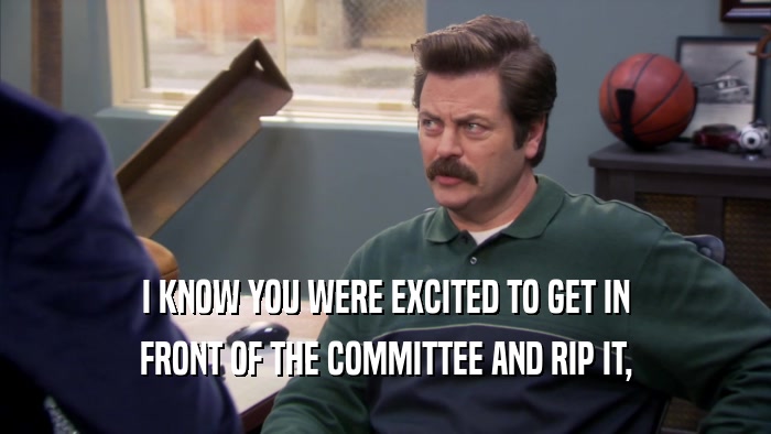 I KNOW YOU WERE EXCITED TO GET IN FRONT OF THE COMMITTEE AND RIP IT, 