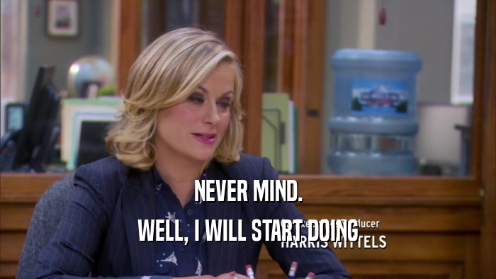 NEVER MIND. WELL, I WILL START DOING 