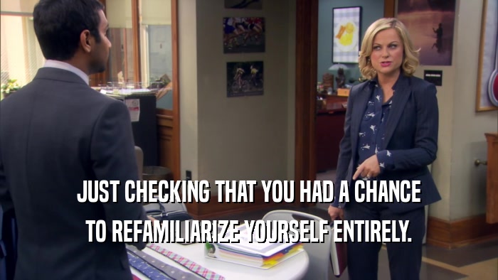 JUST CHECKING THAT YOU HAD A CHANCE TO REFAMILIARIZE YOURSELF ENTIRELY. 