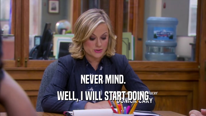 NEVER MIND. WELL, I WILL START DOING 