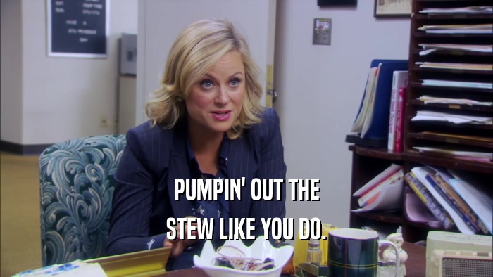 PUMPIN' OUT THE STEW LIKE YOU DO. 