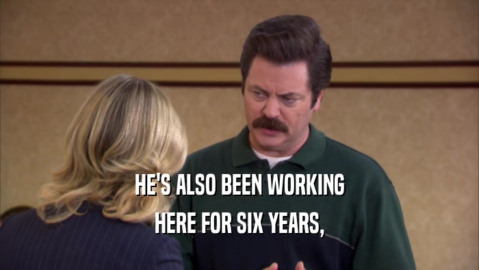 HE'S ALSO BEEN WORKING HERE FOR SIX YEARS, 