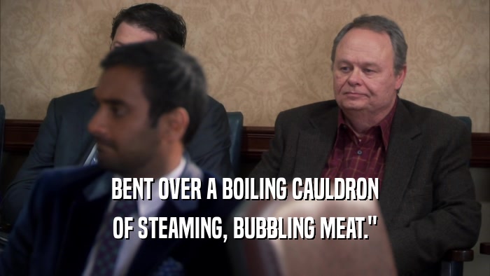 BENT OVER A BOILING CAULDRON OF STEAMING, BUBBLING MEAT.