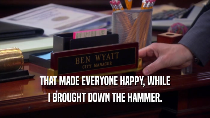 THAT MADE EVERYONE HAPPY, WHILE I BROUGHT DOWN THE HAMMER. 