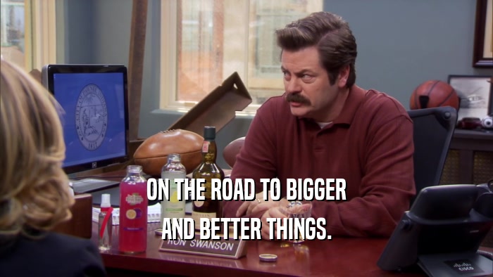 ON THE ROAD TO BIGGER AND BETTER THINGS. 