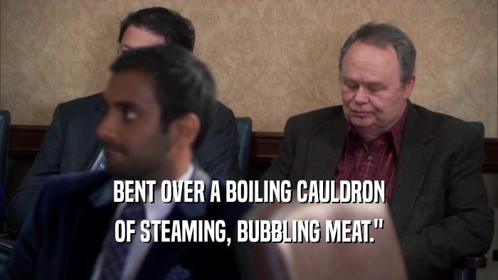 BENT OVER A BOILING CAULDRON OF STEAMING, BUBBLING MEAT.