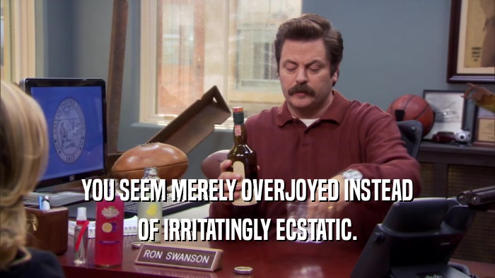 YOU SEEM MERELY OVERJOYED INSTEAD OF IRRITATINGLY ECSTATIC. 