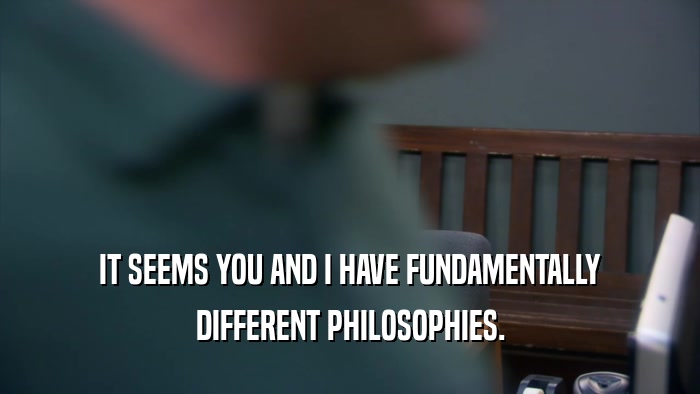 IT SEEMS YOU AND I HAVE FUNDAMENTALLY DIFFERENT PHILOSOPHIES. 