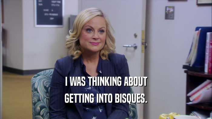 I WAS THINKING ABOUT GETTING INTO BISQUES. 
