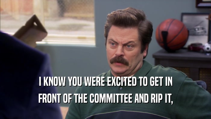 I KNOW YOU WERE EXCITED TO GET IN FRONT OF THE COMMITTEE AND RIP IT, 