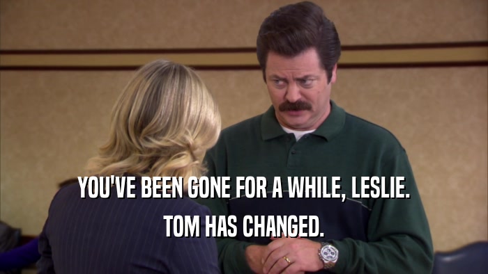 YOU'VE BEEN GONE FOR A WHILE, LESLIE. TOM HAS CHANGED. 