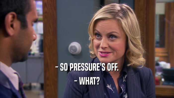 - SO PRESSURE'S OFF. - WHAT? 