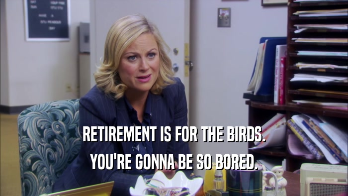 RETIREMENT IS FOR THE BIRDS.
 YOU'RE GONNA BE SO BORED.
 