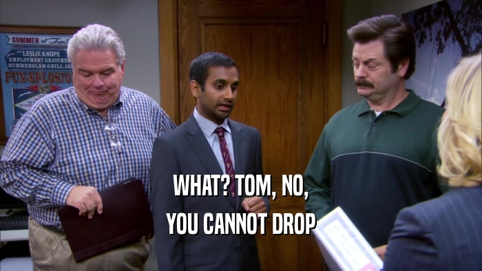 WHAT? TOM, NO, YOU CANNOT DROP 