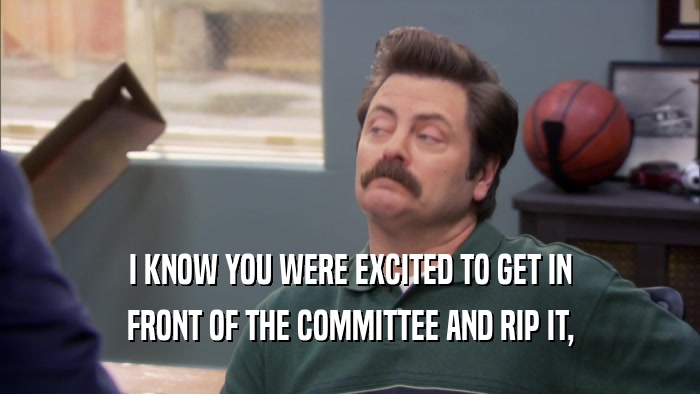 I KNOW YOU WERE EXCITED TO GET IN FRONT OF THE COMMITTEE AND RIP IT, 