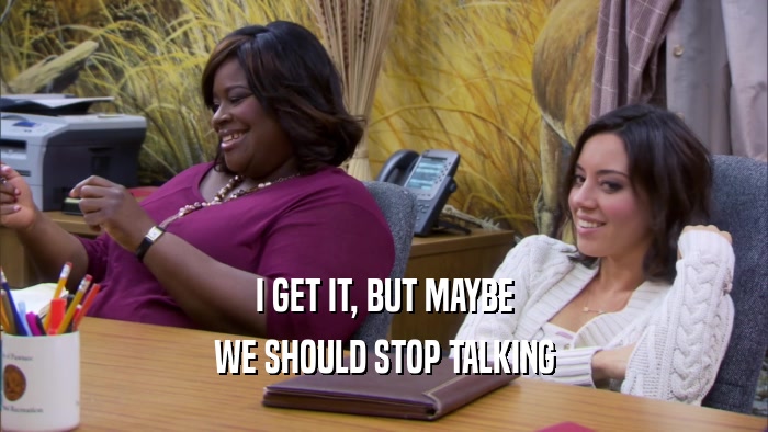 I GET IT, BUT MAYBE WE SHOULD STOP TALKING 