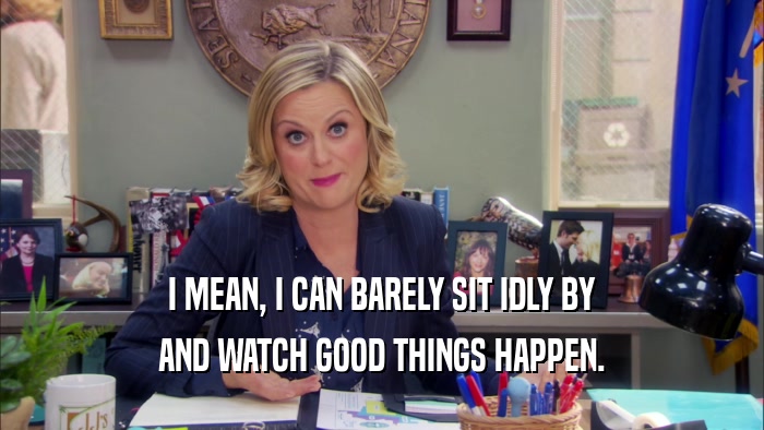 I MEAN, I CAN BARELY SIT IDLY BY AND WATCH GOOD THINGS HAPPEN. 