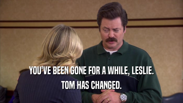 YOU'VE BEEN GONE FOR A WHILE, LESLIE. TOM HAS CHANGED. 