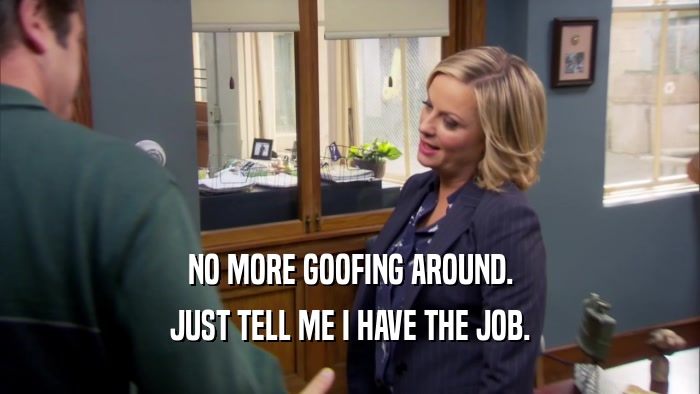 NO MORE GOOFING AROUND. JUST TELL ME I HAVE THE JOB. 