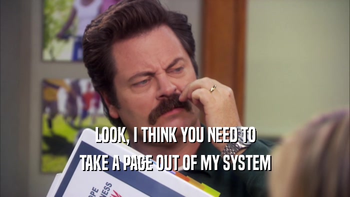 LOOK, I THINK YOU NEED TO TAKE A PAGE OUT OF MY SYSTEM 