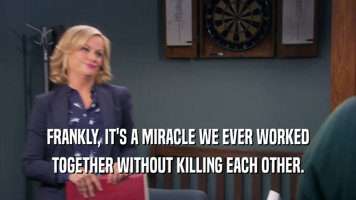 FRANKLY, IT'S A MIRACLE WE EVER WORKED TOGETHER WITHOUT KILLING EACH OTHER. 