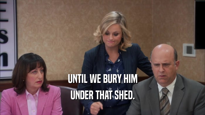 UNTIL WE BURY HIM UNDER THAT SHED. 