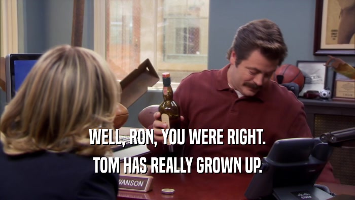 WELL, RON, YOU WERE RIGHT. TOM HAS REALLY GROWN UP. 