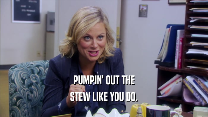 PUMPIN' OUT THE STEW LIKE YOU DO. 
