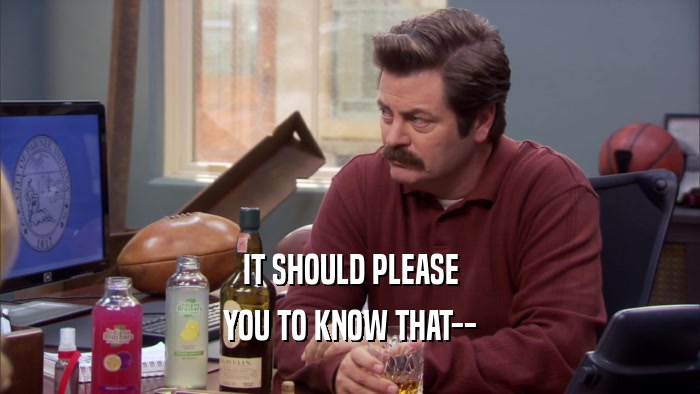 IT SHOULD PLEASE YOU TO KNOW THAT-- 