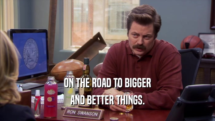 ON THE ROAD TO BIGGER AND BETTER THINGS. 