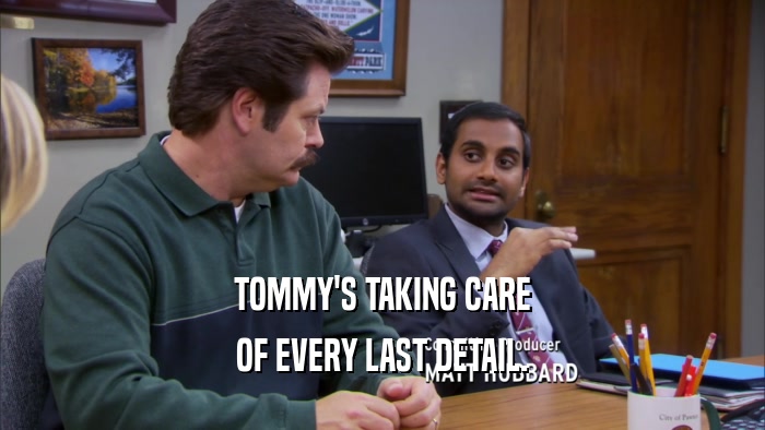 TOMMY'S TAKING CARE OF EVERY LAST DETAIL. 
