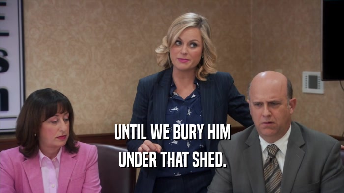 UNTIL WE BURY HIM UNDER THAT SHED. 
